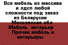 Вся мебель из массива и лдсп любой сложности под заказ, из Беларусии  - Московская обл. Мебель, интерьер » Прочая мебель и интерьеры   